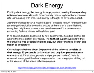 Dark Energy
         Probing dark energy, the energy in empty space causing the expanding
         universe to accelerate, calls for accurately measuring how that expansion
         rate is increasing with time. Dark energy is thought to drive space apart.

         Astronomers used NASA's Hubble Space Telescope to hunt for supernovae
         (an energetic explosive event that occurs at the end of a star's lifetime),
         using their brightness, astronomers could measure if the universe was
         expanding faster or slower in the distant past.

         In its search, Hubble discovered 42 new supernovae, including six that are
         among the most distant ever found. The farthest supernovae show that
         the universe was decelerating long ago, but then "changed gears" and
         began to accelerate.

         Cosmologists believe about 70 percent of the universe consists of
         dark energy, 25 percent is dark matter, and only four percent normal
         matter (the stuff that stars, planets and people are made of). Hubble
         observations suggest the dark energy may be ... an energy percolating out
         of the vacuum of the space between galaxies.

                         http://www.nasa.gov/missions/deepspace/f_dark-energy.html
Thursday, May 20, 2010                                                                 19
 