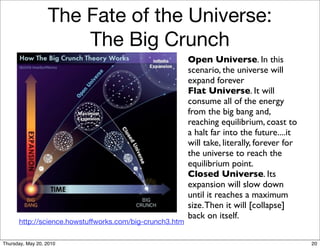 The Fate of the Universe:
                      The Big Crunch
                                                         Open Universe. In this
                                                         scenario, the universe will
                                                         expand forever
                                                         Flat Universe. It will
                                                         consume all of the energy
                                                         from the big bang and,
                                                         reaching equilibrium, coast to
                                                         a halt far into the future....it
                                                         will take, literally, forever for
                                                         the universe to reach the
                                                         equilibrium point.
                                                         Closed Universe. Its
                                                         expansion will slow down
                                                         until it reaches a maximum
                                                         size. Then it will [collapse]
                                                         back on itself.
      http://science.howstuffworks.com/big-crunch3.htm

Thursday, May 20, 2010                                                                       20
 