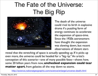 The Fate of the Universe:
                        The Big Rip
                                                  The death of the universe
                                                  could rival its birth in explosive
                                                  drama if a puzzling form of
                                                  energy continues to accelerate
                                                  the expansion of space-time.
                                                  Since the 1920s astronomers
                                                  have thought the expansion
                                                  was slowing down, but recent
                                                  observations of distant stars
      reveal that the stretching of space is actually speeding up. If it picks up
      even more, the universe could be headed for a "big rip." An artist's
      conception of this scenario—one of many possible fates—shows how,
      some 20 billion years from now, unchecked expansion could tear
      matter apart, from galaxies all the way down to atoms.
              http://science.nationalgeographic.com/science/enlarge/universe-death.html
Thursday, May 20, 2010                                                                    21
 