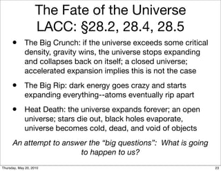 The Fate of the Universe
                    LACC: §28.2, 28.4, 28.5
      • The Big Crunch: if the universe exceeds some critical
             density, gravity wins, the universe stops expanding
             and collapses back on itself; a closed universe;
             accelerated expansion implies this is not the case
      • The Big Rip: dark energy goes crazy and starts
             expanding everything--atoms eventually rip apart
      • Heat Death: the universe expands forever; an open
             universe; stars die out, black holes evaporate,
             universe becomes cold, dead, and void of objects
      An attempt to answer the “big questions”: What is going
                        to happen to us?
Thursday, May 20, 2010                                             23
 