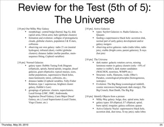Review for the Test (5th of 5):
                    The Universe
             [10 pts] Our Milky Way Galaxy                                       [10 pts] Active Galaxies
                     • morphology: central bulge (barred, Sag A), disk                   • types: Seyfert Galaxies vs. Radio Galaxies, vs.
                        (spiral arms, Orion arm), halo (globular clusters)                  Quasars
                     • formation and evolution: collapse of protogalactic                • feeding a supermassive black hole: accretion disk,
                        clouds, globular clusters, population I & II stars,                 normal part of early galaxy development and/or
                        collisions                                                          galaxy mergers
                     • observing our own galaxy: radio 21 cm (neutral                    • observing active galaxies: radio (radio lobes, radio
                        hydrogen), infrared (dust), visible (globular                       jets), visible (bright cores, parent galaxies), X-rays
                        clusters); distance ladder (stellar parallax, main-                 (hot jets)
                        sequence fitting, Cepheid variables)
                                                                                 [10 pts] The Universe
             [10 pts] Normal Galaxies                                                    • dark matter: galactic rotation curves, missing
                     • galaxy types: Hubble Tuning Fork Diagram                             luminous matter in galaxy clusters (only ~10% of
                       (ellipticals, spirals, barred spirals, irregular, dwarf              matter is visible!), dark matter candidates
                       galaxies, giant ellipticals); typical masses, sizes,                 (MACHOS, neutrinos, WIMPS etc.)
                       stellar populations, supermassive black holes,                    • Structure: walls, filaments, voids; Olber’s
                       mass-luminosity ratios, collisions, etc.;                            Paradox, cosmological principles (homogeneous,
                     • distance ladder (Cepheid variables, Tully-Fisher                     isotropic)
                       Relation, type 1 supernovae, brightest cluster                    • Evolution: The Big Bang (cosmological redshift,
                       galaxy, Hubble’s Law)                                                cosmic microwave background, dark energy), The
                     • groupings of galaxies: clusters, superclusters;                      Big Crunch, Heat Death, The Big Rip
                       Local Group (LMC, SMC, Andromeda,
                       Sagittarius Dwarf Galaxy, Canis Major Dwarf               [10 pts] Identify Objects from a picture
                       Galaxy, etc.); Local Supercluster (Local Cluster,                 • Milky Way galaxy: bulge, disc, spiral arms, halo
                       Virgo Cluster, etc.)                                              • galaxy types: E0 elliptical, E7 elliptical, spiral,
                                                                                            barre spiral, irregular; galaxy collision; quasar
                                                                                         • Active Galactic Nuclei: supermassive black hole,
                                                                                            accretion disk, dust torus, X-ray jet(s), radio lobes




Thursday, May 20, 2010                                                                                                                               25
 