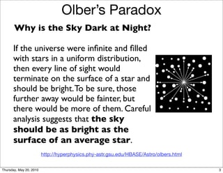Olber’s Paradox
       Why is the Sky Dark at Night?

      If the universe were inﬁnite and ﬁlled
      with stars in a uniform distribution,
      then every line of sight would
      terminate on the surface of a star and
      should be bright. To be sure, those
      further away would be fainter, but
      there would be more of them. Careful
      analysis suggests that the sky
      should be as bright as the
      surface of an average star.
                         http://hyperphysics.phy-astr.gsu.edu/HBASE/Astro/olbers.html


Thursday, May 20, 2010                                                                  3
 