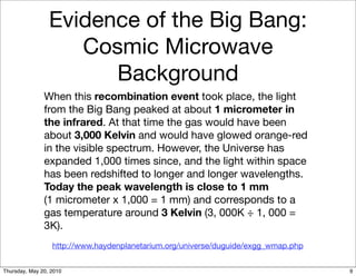 Evidence of the Big Bang:
                    Cosmic Microwave
                       Background
               When this recombination event took place, the light
               from the Big Bang peaked at about 1 micrometer in
               the infrared. At that time the gas would have been
               about 3,000 Kelvin and would have glowed orange-red
               in the visible spectrum. However, the Universe has
               expanded 1,000 times since, and the light within space
               has been redshifted to longer and longer wavelengths.
               Today the peak wavelength is close to 1 mm
               (1 micrometer x 1,000 = 1 mm) and corresponds to a
               gas temperature around 3 Kelvin (3, 000K ÷ 1, 000 =
               3K).
                  http://www.haydenplanetarium.org/universe/duguide/exgg_wmap.php


Thursday, May 20, 2010                                                              9
 