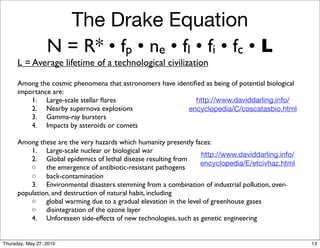The Drake Equation
                  N = R* • fp • ne • fl • fi • fc • L
      L = Average lifetime of a technological civilization

      Among the cosmic phenomena that astronomers have identiﬁed as being of potential biological
      importance are:
      	

 1.	

 Large-scale stellar ﬂares                     http://www.daviddarling.info/
      	

 2.	

 Nearby supernova explosions                encyclopedia/C/coscatasbio.html
      	

 3.	

 Gamma-ray bursters
      	

 4.	

 Impacts by asteroids or comets

      Among these are the very hazards which humanity presently faces:
      	

 1.	

 Large-scale nuclear or biological war
                                                                     http://www.daviddarling.info/
      	

 2.	

 Global epidemics of lethal disease resulting from
                                                                     encyclopedia/E/etcivhaz.html
      	

 ◦	

 the emergence of antibiotic-resistant pathogens
      	

 ◦	

 back-contamination
      	

 3.	

 Environmental disasters stemming from a combination of industrial pollution, over-
      population, and destruction of natural habit, including
      	

 ◦	

 global warming due to a gradual elevation in the level of greenhouse gases
      	

 ◦	

 disintegration of the ozone layer
      	

 4.	

 Unforeseen side-effects of new technologies, such as genetic engineering


Thursday, May 27, 2010                                                                               12
 