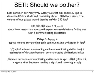 SETI: Should we bother?
         Let’s consider our Milky Way Galaxy as a ﬂat disk about 30 kpc in
         diameter, 0.5 kpc thick, and containing about 100 billions stars. The
         volume of our galaxy would then be πr2•h= 350 kpc3

                           100,000,000 stars / NDrake =
         about how many stars you could expect to search before ﬁnding one
                         with a communicating civilization

                                  350kpc3 / NDrake =
           typical volume surrounding each communicating civilization in kpc3

            3√(typicalvolume surrounding each communicating civilization) =
            estimation of distance between communicating civilizations in kpc

         distance between communicating civilizations in kpc • 3260 ly/kpc • 2
              = typical time between sending a signal and receiving a reply


Thursday, May 27, 2010                                                           15
 