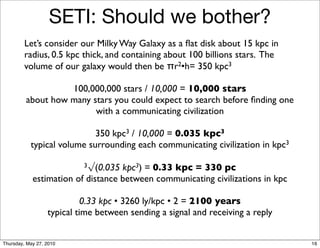 SETI: Should we bother?
         Let’s consider our Milky Way Galaxy as a ﬂat disk about 15 kpc in
         radius, 0.5 kpc thick, and containing about 100 billions stars. The
         volume of our galaxy would then be πr2•h= 350 kpc3

                   100,000,000 stars / 10,000 = 10,000 stars
         about how many stars you could expect to search before ﬁnding one
                         with a communicating civilization

                            350 kpc3 / 10,000 = 0.035 kpc3
           typical volume surrounding each communicating civilization in kpc3

                           3√(0.035kpc3) = 0.33 kpc = 330 pc
            estimation of distance between communicating civilizations in kpc

                           0.33 kpc • 3260 ly/kpc • 2 = 2100 years
                  typical time between sending a signal and receiving a reply


Thursday, May 27, 2010                                                          16
 