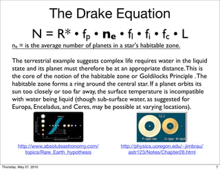 The Drake Equation
                  N = R* • fp • ne • fl • fi • fc • L
      ne = is the average number of planets in a star's habitable zone.

      The terrestrial example suggests complex life requires water in the liquid
      state and its planet must therefore be at an appropriate distance. This is
      the core of the notion of the habitable zone or Goldilocks Principle . The
      habitable zone forms a ring around the central star. If a planet orbits its
      sun too closely or too far away, the surface temperature is incompatible
      with water being liquid (though sub-surface water, as suggested for
      Europa, Enceladus, and Ceres, may be possible at varying locations).




         http://www.absoluteastronomy.com/      http://physics.uoregon.edu/~jimbrau/
            topics/Rare_Earth_hypothesis            astr123/Notes/Chapter28.html

Thursday, May 27, 2010                                                                 7
 
