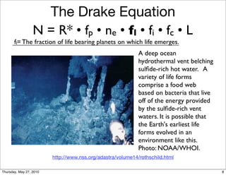 The Drake Equation
                  N = R* • fp • ne • fl • fi • fc • L
       fl= The fraction of life bearing planets on which life emerges.
                                                             A deep ocean
                                                             hydrothermal vent belching
                                                             sulﬁde-rich hot water. A
                                                             variety of life forms
                                                             comprise a food web
                                                             based on bacteria that live
                                                             off of the energy provided
                                                             by the sulﬁde-rich vent
                                                             waters. It is possible that
                                                             the Earth's earliest life
                                                             forms evolved in an
                                                             environment like this.
                                                             Photo: NOAA/WHOI.
                         http://www.nss.org/adastra/volume14/rothschild.html

Thursday, May 27, 2010                                                                     8
 