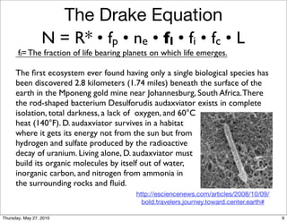The Drake Equation
                  N = R* • fp • ne • fl • fi • fc • L
       fl= The fraction of life bearing planets on which life emerges.

      The ﬁrst ecosystem ever found having only a single biological species has
      been discovered 2.8 kilometers (1.74 miles) beneath the surface of the
      earth in the Mponeng gold mine near Johannesburg, South Africa. There
      the rod-shaped bacterium Desulforudis audaxviator exists in complete
      isolation, total darkness, a lack of oxygen, and 60°C
      heat (140°F). D. audaxviator survives in a habitat
      where it gets its energy not from the sun but from
      hydrogen and sulfate produced by the radioactive
      decay of uranium. Living alone, D. audaxviator must
      build its organic molecules by itself out of water,
      inorganic carbon, and nitrogen from ammonia in
      the surrounding rocks and ﬂuid.
                                          http://esciencenews.com/articles/2008/10/09/
                                            bold.travelers.journey.toward.center.earth#

Thursday, May 27, 2010                                                                    9
 