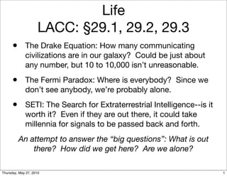 Life
                     LACC: §29.1, 29.2, 29.3
      •      The Drake Equation: How many communicating
             civilizations are in our galaxy? Could be just about
             any number, but 10 to 10,000 isn’t unreasonable.
      •      The Fermi Paradox: Where is everybody? Since we
             don’t see anybody, we’re probably alone.
      •      SETI: The Search for Extraterrestrial Intelligence--is it
             worth it? Even if they are out there, it could take
             millennia for signals to be passed back and forth.
          An attempt to answer the “big questions”: What is out
              there? How did we get here? Are we alone?

Thursday, May 27, 2010                                                   1
 