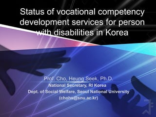 Status of vocational competency
development services for person
with disabilities in Korea
Prof. Cho, Heung Seek, Ph.D.
National Secretary, RI Korea
Dept. of Social Welfare, Seoul National University
(chohs@snu.ac.kr)
 
