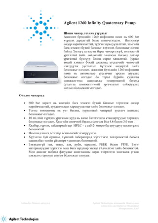 Албан бус Монгол орчуулга Agilent Technologies компанийн Монгол дахь
албан ёсны дистрибютор Медимпекс
Интернэйшнл ХХК
Agilent 1260 Infinity Quaternary Pump
Шинж чанар, техник үзүүлэлт
Ажилент брэндийн 1260 инфинити памп нь 600 bar
хүртлэх даралттай болж шинэчлэгдсэн. Ингэснээр
өндөр нарийвчлалтай, түргэн харьцуулалттай, хамгийн
бага хэмжээ бүхий баганыг хэрэглэх боломжыг олгож
байна. Энэхүү загвар нь бараг чичиргээгүй, тогтвортой
урсгалтай байх нөхцөлийг хангасан бөгөөд давхар
урсгалтай бүслүүр болон серво хяналттай. Зураас
төдий хэмжээ бүхий дээжинд уусгагчийг чөлөөтэй
нэвтрүүлж уусгалтыг бүтээмж өндөртэй хийх
боломжыг олгодог. Ажилэнт брэндийн 1260 инфинити
памп нь автоматаар уусгагчыг урсган оруулах
боломжыг олгодог ба төрөл бүрийн судалгаа
шинжилгээнд ашиглахад тохиромжтой бөгөөд
судалгаа шинжилгээний аргачлалыг сайжруулах
нөхцөл боломжийг олгодог.
Онцлог чанарууд
 600 bar даралт нь хамгийн бага хэмжээ бүхий баганыг хэрэглэж өндөр
нарийвчлалтай, хурдавчилсан харьцуулалтыг хийх боломжыг олгодог.
 Тогны төхөөрөмж нь урт багана, зуурамтгай чанартай уусгагч ашиглах
боломжыг олгодог.
 10 mL/min хүртлэх урсгалын хурд нь хагас бэлтгэгдсэн стандартуудыг хэрэглэх
боломжыг олгодог. Хамгийн оновчтой баганы сонголт бол 4.6 болон 3.0 mm .
 Хялбар, түргэн, найдвартайгаар HPLC – с саб-2- микро багануудруу шилжүүлэх
боломжтой.
 Пампанд шинэ дегаззар технологийг нэвтрүүлсэн.
 Хүрээлэн буй орчины, хүнсний лабораторид хэрэглэхэд тохиромжтой бөгөөд
цаашилбал эмийн үйлдвэрт ч ашиглах боломжтой.
 Зэвэрдэггүй ган, титан, алт, руби, керамик, PEEK болон PTFE. Зэрэг
материалуудыг хэрэглэн маш бага зардлаар засвар үйлчилгээг хийх боломжтой.
Мөн давслаг мобиал фазуудыг ашигласаны дараа зэврэлтээс хамгаалж угааж
цэвэрлэх горимыг сонгох боломжыг олгодог.
 