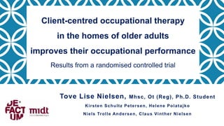 Tove Lise Nielsen, Mhsc, Ot (Reg), Ph.D. Student
Kirsten Schultz Petersen, Helene Polatajko
Niels Trolle Andersen, Claus Vinther Nielsen
Client-centred occupational therapy
in the homes of older adults
improves their occupational performance
Results from a randomised controlled trial
 