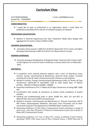 Curriculum Vitae
SUJIT BARAN MANDAL E-mail- sujit440@gmail.com
Contact No. - 7503204401
CAREER OBEJECTIVE:
 I would like to work as professional in an organization where I could utilize my
qualification and ability with a sole aim of seeing the progress of company.
PROFESSIONAL QUALIFICATION:
 Diploma in Electrical Engineering from Govt. Polytechnic Malda (west Bengal) with
aggregate 81.2 % marks in batch of 2007 to 2010
ACADEMIC QUALIFICATION:
 Secondary School passed in 2004 from W.B.B.S.E Board with 72.9 % marks and Higher
Secondary School passed in 2007 from W.B.C.H.S.E Board with 61 % marks.
WORKING EXPERIENCE:
 Presently working at Rehabilitation of Bhagirathi Water Treatment Plant Project, Delhi
as Site Engineer for Larsen & Toubro Limited (As a contract basis) from 11-November-
2013.
JOB PROFILE:
 A competent result oriented electrical engineer with 3 years of experience across
erection, testing, commissioning & Maintenance electrical sector project. Currently
working with Larsen & Toubro Limited Construction Division as a Site Engineer.
 Worked in Erection, Testing, Commissioning & Maintenance of MV, LV, Panels, Oil Type
Transformers 11KV/3.3KV & 11/0.433KV, 11KV & 3.3KV Switch Gear, LT Motors
(0.37kw… 200 kW), HT Motors (350KW….450KW).
 Preventive maintenance of HT, LT Motors & Oil type Transformers of rating 2000 ~3000
kVA.
 Co-ordination with vendors & contractors to achieve timely completion of project
activities.
 Checking and troubleshooting faults in about 10,000 DI’s, DO’s, AI’s and AO’s at
different Plant Units and at BWTP Command areas.
 Worked in Erection, commissioning and Maintenance of Pressure Transmitter LOH &
ROF meters, electromagnetic flowmeter, Ultra-sonic Level Transmitter and all other
instruments required in the Applications of 100 MGD Water Treatment Plant.
 Maintaining healthiness of Fiber Optics Communication System stretching to a length of
about 4 km., more than 200 points of Ethernet Communication System and 10 points of
Radio (RF) Communication System
 Maintaining healthiness of 6 Nos. of Main PLC systems at different Control Stations
specifying CWPH, Filter House East & West, Chemical House, 6 MGD Plant and 10
 