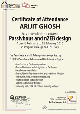 Certificate of Attendance
has attended the course
from 16 February to 22 February 2016
in Pergine Valsugana (TN), Italy
The Passivhaus and nZEB design course organized by
ZEPHIR - Passivhaus Italia covered the following topics:
Passivhaus and nZEB design
ARIJIT GHOSH
• Introduction to Passivhaus principles
•Thermal Insulation and Airtightness in Passivhaus
• Heat RecoveryVentilation
•Thermal bridge free constructions and PassivhausWindows
•Thermal Imaging and airtightness testing
• Heat generation and distribution
• Cooling and summer strategies
• Designing with PHPP (Passivhaus planning package)
Trento, 22.02.2016
The Director of
ZEPHIR - Passivhaus Italia
Dr. Phys. Francesco Nesi
 