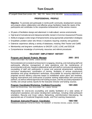 Tom Crouch
67 Langarth Street East London, ON N6C 1Y9 Home: (519) 432-4592 tomecrouch@gmail.com
PROFESSIONAL PROFILE
Objective: To promote and participate in not-for-profit community development services
and projects where collaboration and effective group facilitation meets the needs of the
participants and contributes to the cooperative achievement of the service mission.
 20 years of facilitation design and attainment in multi-cultural service environments
 High level of motivational and interpersonal skills; trained inCommon Assessment Process
 Ability to engage a wide range of temperaments using appropriate presentation strategies
 Empathetic problem solver who thrives in situations requiring creativity and guidance
 Extensive experience utilizing a variety of databases, including Web Tracker and CaMS
 Membership and long-term contributions to OACDP, LLSC, LCAE, and ESCLM
 Comprehensive knowledge of community resources and referral procedures
RELEVANT EMPLOYMENT HISTORY
Program and Special Projects Manager 2005 - 2012
LONDON EMPLOYMENT HELP CENTRE, LONDON ONTARIO
Demonstrated and consistent achievement in engaging, directing, and motivating staff and
participants, effective management of daily operations and the maintenance of
environmental continuity, frequent collaborative work with staff on curriculum development,
counselling of staff and participants in career and personal advancement, workshop
curriculum development, coordination of training, facilitation of various employment
assistance and group development workshops, accountable for ensuring attainment of
projected service delivery outcomes based on established action plans and timelines,
ongoing improvement and continuance of positive working relationships with community
partners, as well as referral agencies and funding sources, and the accurate preparation of
monthly and annual activity reports for the Executive Director and funding sources.
Program Coordinator/Workshop Facilitator/Counsellor 1991-2005
NOKEE KWE OCCUPATIONAL SKILL DEVELOPMENT INC., LONDON, ONTARIO
Responsible for one-to-one counselling and weekly facilitation of a wide variety of
employment assistance and career development workshops, including initial participant
orientation, Resume and Cover Letters, Networking, Job/Information Interviewing, the
appropriate use of Vocational Diagnostic results, and Prior Learning Assessment.
Broadcast Instructor/Program Coordinator 1985-1990
PROGRAM IN JOURNALISM FOR NATIVE PEOPLE, THE UNIVERSITY OF WESTERN ONTARIO, LONDON, ONTARIO
 