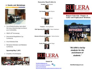  Social Media Branding: Learn about
the many interactiveways toenhance
your marketability
 SMLR’s 20th
Anniversary
 International Negotiations Cup
Conference
 How Arbitrators Rule
 Workplace Arbitration and Mediation
Conference
Upcoming!May 1, 2015
 Disability in the Workplace
Events and Workshops
Contact Us
RULERAinfo@gmail.com
facebook.com/pages/RU-LERA/90611
twitter.com/RUTGERSLERA
http://smlr.rutgers.edu/labor-studies-employment-relations/ru-lera
RULERAinfo@gmail.com
Rutgers University Chapter of
Labor and Employment Relations
“RU LERA is led by
students for the
enrichment of
students.”
Executive Board 2014-15
President – Jade Palmieri
Vice President – Ramon Paulino
Secretary – Jocelyn Lee
Treasurer – Pending Election
Chief Operating Officer (COO) – Brian Lindenbaum
Director of Events and Programs – Fatima Zouhour
Faculty Advisor – William Dwyer
 