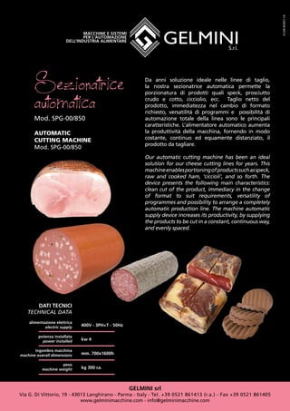 GELMINI srl
Via G. Di Vittorio, 19 - 43013 Langhirano - Parma - Italy - Tel. +39 0521 861413 (r.a.) - Fax +39 0521 861405
www.gelminimacchine.com - info@gelminimacchine.com
Sezionatrice
automaticaMod. SPG-00/850
AUTOMATIC
CUTTING MACHINE
Mod. SPG-00/850
DATI TECNICI
TECHNICAL DATA
alimentazione elettrica
electric supply
potenza installata
power installed
ingombro macchina
machine overall dimensions
peso
machine weight
400V - 3PH+T - 50Hz
kw 4
mm. 700x1600h
kg 300 ca.
A129-SK001-14
Da anni soluzione ideale nelle linee di taglio,
la nostra sezionatrice automatica permette la
porzionatura di prodotti quali speck, prosciutto
crudo e cotto, cicciolio, ecc. Taglio netto del
prodotto, immediatezza nel cambio di formato
richiesto, versatilità di programmi e possibilità di
automazione totale della linea sono le principali
caratteristiche. L’alimentatore automatico aumenta
la produttività della macchina, fornendo in modo
costante, continuo ed equamente distanziato, il
prodotto da tagliare.
Our automatic cutting machine has been an ideal
solution for our cheese cutting lines for years. This
machineenablesportioningofproductssuchasspeck,
raw and cooked ham, ‘ciccioli’, and so forth. The
device presents the following main characteristics:
clean cut of the product, immediacy in the change
of format to suit requirements, versatility of
programmes and possibility to arrange a completely
automatic production line. The machine automatic
supply device increases its productivity, by supplying
the products to be cut in a constant, continuous way,
and evenly spaced.
 