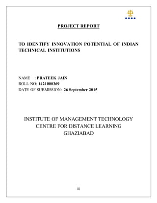 [1]
PROJECT REPORT
TO IDENTIFY INNOVATION POTENTIAL OF INDIAN
TECHNICAL INSTITUTIONS
NAME : PRATEEK JAIN
ROLL NO: 1421000369
DATE OF SUBMISSION: 26 September 2015
INSTITUTE OF MANAGEMENT TECHNOLOGY
CENTRE FOR DISTANCE LEARNING
GHAZIABAD
 