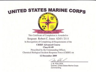 UNITED STATE$ IUIARINE GORPs
This Certificate of Completion is Awarded to
Sergeant Robert C. Jones 6245 I 2III
In Recognition of Completing all Requirements of the
CBIRF Advanced Course
Class 01-09
Prescribed by the Commanding Officer,
Chemical Biological Incident Response Force (CBIRF) on
12 December 2009
J. M. POLLOCK
Colonel, United States Marine Corps
Commanding
 