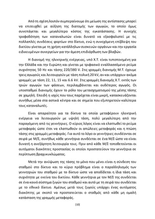 [10]
Από τη σχέσηλοιπόν συµπεραίνουµε ότι µείωση της αντίστασης µπορεί
να επιτευχθεί µε αύξηση της διατοµής των αγωγών, το οποίο όµως
συνεπάγεται και µεγαλύτερο κόστος της εγκατάστασης. Η συνεχής
τροφοδότηση των καταναλωτών είναι δυνατό να εξασφαλιστεί µε τις
πολλαπλές συνδέσεις ϕορτίων στο δίκτυο, ενώ η συνεχόμενη επίβλεψη του
δικτύου γίνεταιµε τη χρήση κατάλληλων συσκευών-οργάνων και την εργασία
ειδικευµένων συνεργείων για την άµεση επιδιόρθωση των βλαβών.
Η διανοµή της ηλεκτρικής ενέργειας, υπό Χ.Τ. είναι τυποποιηµένη για
την Ελλάδα και την Ευρώπη και γίνεται µε τριφασικό εναλλασσόµενο ρεύµα
συχνότητας 50 Hz και τάσης 220/380 V. Στις γραµµές διανοµής Μ.Τ. έχουμε
τρεις αγωγούς και λειτουργούν µε τάση πολική20 kV, αν και υπάρχουν ακόµα
γραµµές με τάση 22, 11, 15 και 6.6 kV. Στις γραµµές διανοµής Χ.Τ. εκτός των
τριών αγωγών των ϕάσεων, περιλαµβάνεται και ουδέτερος αγωγός. Οι
υποσταθµοί διανοµής έχουν το ρόλο του μετασχηματισμού της µέσης τάσης
σε χαµηλή. Επειδή η ισχύς που τους παρέχεται είναι µικρή, κατασκευάζονται
συνήθως µέσα στα αστικά κέντρα και σε σηµεία που εξυπηρετούν καλύτερα
τους καταναλωτές.
Είναι απαραίτητο για τα δίκτυα τα οποία μεταφέρουν ηλεκτρική
ενέργεια να λειτουργούν με υψηλή τάση, πολύ μεγαλύτερη από την
παραγόμενη από τις γεννήτριες. Ο κύριος λόγος είναι να ελαττωθεί το ρεύμα
μεταφοράς ώστε έτσι να ελαττωθούν οι απώλειες μεταφοράς και η πτώση
τάσης στις γραμμές μεταφοράς. Για αυτό το λόγο οι γεννήτριες συνδέονται σε
σειρά με Μ/Σ, συνήθως κάθε γεννήτρια συνδέεται σε ένα Μ/Σ ώστε να είναι
δυνατή η ανεξάρτητη λειτουργία τους. Πριν από κάθε Μ/Σ τοποθετούνται οι
αυτόματοι διακόπτες προστασίας οι οποίοι προστατεύουν την γεννήτρια σε
περίπτωση βραχυκυκλώματος.
Μετά την ανύψωση της τάσης το μόνο που μένει είναι η σύνδεση του
σταθμού στο δίκτυο και το κύριο πρόβλημα είναι ο παραλληλισμός των
γεννητριών του σταθμού με το δίκτυο ώστε να αποδίδεται η ίδια τάση και
συχνότητα με εκείνα του δικτύου. Κάθε γεννήτρια με τον Μ/Σ της συνδέεται
σε ένα κοινό σύστημα ζυγών του σταθμού και αυτό με τη σειρά του συνδέεται
με το εθνικό δίκτυο. Αμέσως μετά τους ζυγούς υπάρχει ένας αυτόματος
διακόπτης με σκοπό να προστατεύεται ο σταθμός από κάθε μη ομαλή
κατάσταση της γραμμής μεταφοράς.
 