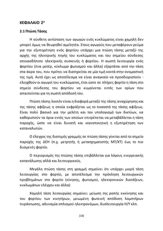 [14]
ΚΕΦΑΛΑΙΟ 2ο
2.1 Πτώση Τάσης
Η σύνθετη αντίσταση των αγωγών ενός κυκλώματος είναι χαμηλή δεν
μπορεί όμως να θεωρηθεί αμελητέα. Στους αγωγούς που μεταφέρουν ρεύμα
για την εξυπηρέτηση ενός φορτίου υπάρχει μια πτώση τάσης μεταξύ της
αρχής της ηλεκτρικής πηγής του κυκλώματος και του σημείου σύνδεσης
οποιασδήποτε ηλεκτρικής συσκευής ή φορτίου. Η σωστή λειτουργία ενός
φορτίου (ένα μοτέρ, κύκλωμα φωτισμού και άλλα) εξαρτάται από την τάση
στα άκρα του, που πρέπει να διατηρείται σε μία τιμή κοντά στην ονομαστική
της τιμή. Αυτό έχει ως αποτέλεσμα να είναι αναγκαίο να προσδιοριστούν -
ελεγχθούν οι αγωγοί του κυκλώματος, έτσι ώστε σε πλήρες φορτίο η τάση στο
σημείο σύνδεσης του φορτίου να κυμαίνεται εντός των ορίων που
απαιτούνται για τη σωστή απόδοσή του.
Πτώση τάσης λοιπόν είναιηδιαφορά μεταξύ της τάσης αναχώρησης και
της τάσης αφίξεως η οποία εκφράζεται ως το ποσοστό της τάσης αφίξεως.
Είναι πολύ βασικό για την μελέτη και τον υπολογισμό των δικτύων, να
καθοριστούν τα όρια εντός των οποίων επιτρέπεται να μεταβάλλεται η τάση
παροχής, ώστε να είναι δυνατή και ικανοποιητική η εξυπηρέτηση των
καταναλωτών.
Ο έλεγχος της διατομής γραμμής σε πτώση τάσης γίνεται από το σημείο
παροχής της ΔΕΗ (π.χ. μετρητής ή μετασχηματιστής ΜΤ/ΧΤ) έως το πιο
δυσμενές φορτίο.
Ο περιορισμός της πτώσης τάσης επιβάλλεται για λόγους ενεργειακής
κατανάλωσης αλλά και λειτουργικούς.
Μεγάλη πτώση τάσης στη γραμμή σημαίνει ότι υπάρχει μικρή τάση
λειτουργίας στο φορτίο, με αποτέλεσμα την πρόκληση λειτουργικών
προβλημάτων στο φορτίο (κίνησης, φωτισμού, ηλεκτρονικών διατάξεων,
κυκλωμάτων ελέγχου και άλλα)
Χαμηλή τάση λειτουργίας σημαίνει: μείωση της ροπής εκκίνησης και
του φορτίου των κινητήρων, μειωμένη φωτεινή απόδοση λαμπτήρων
πυράκτωσης, αδυναμία οπλισμού ηλεκτρονόμων, δυσλειτουργία Η/Υ κλπ.
 