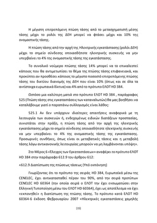 [15]
Η μέγιστη επιτρεπόμενη πτώση τάσης από το μετασχηματιστή μέσης
τάσης μέχρι το ρολόι της ΔΕΗ μπορεί να φτάσει μέχρι και 10% της
ονομαστικής τάσης.
Η πτώση τάσης από την αρχήτης Ηλεκτρικής εγκατάστασης (ρολόι ΔΕΗ)
μέχρι το σημείο σύνδεσης οποιασδήποτε ηλεκτρικής συσκευής να μην
υπερβαίνει το 4% της ονομαστικής τάσης της εγκατάστασης.
Το συνολικό νούμερο πτώσης τάσης 14% μπορεί να το επικαλεστεί
κάποιος που θα αντιμετωπίσει το θέμα της πτώσης τάσης επιφανειακά, και
προκύπτειαν προσθέσει κάποιος το μέγιστο ποσοστό επιτρεπόμενης πτώσης
τάσης του δικτύου διανομής της ΔΕΗ που είναι 10% (όπως και σε όλα τα
αντίστοιχα ευρωπαικά δίκτυα) και4% από το πρότυπο ΕΛΟΤHD 384.
Ωστόσο μια καλύτερη ματιά στο πρότυπο ΕΛΟΤ HD 384 , παράγραφος
525 (Πτώσητάσης στις εγκαταστάσεις των καταναλωτών) θα μας βοηθήσει να
καταλάβουμε γιατί ο παραπάνω συλλογισμός είναι λάθος:
525.1 Αν δεν υπάρχουν ιδιαίτερες απαιτήσεις αναφορικά µε τη
λειτουργία των συσκευών ή, ενδεχομένως ειδικών διατάξεων προστασίας,
συνιστάται στην πράξη, η πτώση τάσης από την αρχή της ηλεκτρικής
εγκατάστασης μέχριτο σημείο σύνδεσης οποιασδήποτε ηλεκτρικής συσκευής
να μην υπερβαίνει το 4% της ονομαστικής τάσης της εγκατάστασης.
Προσωρινές συνθήκες, όπως είναι οι μεταβατικές τάσεις και η μεταβολή
τάσης λόγω αντικανονικής λειτουργίας μπορούν να μη λαμβάνονται υπόψη».
Στο Μέρος 6 «Έλεγχος των Εγκαταστάσεων» αναφέρειτο πρότυπο ΕΛΟΤ
HD 384 στην παράγραφο 612.9 του άρθρου 612:
«612.9 Διαπίστωση της πτώσεως τάσεως (Υπό εκπόνηση)
Γνωρίζοντας ότι το πρότυπο της σειράς HD 384, Ευρωπαϊκά μέσω της
CENELEC, έχει αντικατασταθεί πέραν του 90%, από την σειρά προτύπων
CENELEC HD 60364 (την οποία σειρά ο ΕΛΟΤ την έχει ενσωματώσει στην
ΕλληνικήΤυποποίησημέσω του ΕΛΟΤ HD 60364), έχει ως αποτέλεσμα να έχει
«εκπονηθεί» η διαπίστωση της πτώσης τάσης. Το πρότυπο κατά ΕΛΟΤ HD
60364-6 έκδοση Φεβρουαρίου 2007 «Ηλεκτρικές εγκαταστάσεις χαμηλής
 