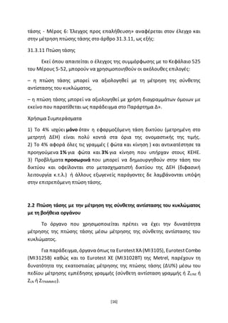 [16]
τάσης - Μέρος 6: Έλεγχος προς επαλήθευση» αναφέρεται στον έλεγχο και
στην μέτρηση πτώσης τάσης στο άρθρο 31.3.11, ως εξής:
31.3.11 Πτώση τάσης
Εκεί όπου απαιτείται ο έλεγχος της συμμόρφωσης με το Κεφάλαιο 525
του Μέρους 5-52, μπορούν να χρησιμοποιηθούν οι ακόλουθες επιλογές:
– η πτώση τάσης μπορεί να αξιολογηθεί με τη μέτρηση της σύνθετης
αντίστασης του κυκλώματος,
– η πτώση τάσης μπορεί να αξιολογηθεί με χρήση διαγραμμάτων όμοιων με
εκείνο που παρατίθεται ως παράδειγμα στο Παράρτημα Δ».
Χρήσιμα Συμπεράσματα
1) Το 4% ισχύει μόνο όταν η εφαρμοζόμενη τάση δικτύου (μετρημένη στο
μετρητή ΔΕΗ) είναι πολύ κοντά στα όρια της ονομαστικής της τιμής.
2) Το 4% αφορά όλες τις γραμμές ( φώτα και κίνηση ) και αντικατέστησε τα
προηγούμενα 1% για φώτα και 3% για κίνηση που υπήρχαν στους ΚΕΗΕ.
3) Προβλήματα προσωρινά που μπορεί να δημιουργηθούν στην τάση του
δικτύου και οφείλονται στο μετασχηματιστή δικτύου της ΔΕΗ (διφασική
λειτουργία κ.τ.λ.) ή άλλους εξωγενείς παράγοντες δε λαμβάνονται υπόψη
στην επιτρεπόμενη πτώση τάσης.
2.2 Πτώση τάσης με την μέτρηση της σύνθετης αντίστασης του κυκλώματος
με τη βοήθεια οργάνου
Το όργανο που χρησιμοποιείται πρέπει να έχει την δυνατότητα
μέτρησης της πτώσης τάσης μέσω μέτρησης της σύνθετης αντίστασης του
κυκλώματος.
Για παράδειγμα, όργανα όπως τα EurotestXA (MI3105), EurotestCombo
(ΜΙ3125Β) καθώς και το Eurotest ΧΕ (ΜΙ3102ΒΤ) της Metrel, παρέχουν τη
δυνατότητα της εκατοστιαίας μέτρησης της πτώσης τάσης (ΔU%) μέσω του
πεδίου μέτρησης εμπέδησης γραμμής (σύνθετη αντίσταση γραμμής ή ZLINE ή
ΖLN ή ΖΓΡΑΜΜΗΣ).
 