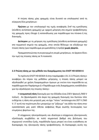 [17]
Η πτώση τάσης μίας γραμμής είναι δυνατό να υπολογιστεί από τη
σύγκριση δύο μετρήσεων:
Πρώτον: με τον υπολογισμό της τιμής αναφοράς Zref της εμπέδησης
(σύνθετη αντίσταση γραμμής) με αρχική μέτρηση στο σημείο τροφοδότησης
της γραμμής προς έλεγχο ή κατανάλωσης για παράδειγμα του πίνακα ή της
διανομής.
Δεύτερον: με τη μέτρηση της εμπέδησης (σύνθετη αντίσταση γραμμής)
στο τερματικό σημείο της γραμμής, στην οποία θέλουμε να ελέγξουμε την
πτώση τάσης (για παράδειγμα ρευματοδότης ή πρίζα) χωρίς φορτίο.
Πραγματοποιώντας τησυγκεκριμένη σειρά μετρήσεων, το όργανο δίνει
την τιμή της πτώσης τάσης σε % ποσοστό.
2.3 Πτώση τάσης με την μέθοδο του διαγράμματος του ΕΛΟΤ HD 60364-6
Το πρότυπο ΕΛΟΤ HD 60364-6 στην παράγραφο «31.3.11Πτώση τάσης»
αναφέρει ότι πέραν της μεθόδου μέτρησης, η πτώση τάσης μπορεί να
αξιολογηθεί με χρήση διαγραμμάτων όμοιων με εκείνο που παρατίθεται ως
παράδειγμα στο Παράρτημα Δ «Παράδειγμα ενός διαγράμματος κατάλληλου
για την αξιολόγηση της πτώσης τάσης»
Η ονομαστική τάση διανομής για την Ελλάδα είναι230 V φασική /400 V
πολική . Αν βρισκόμαστε στο άκρο της γραμμής διανομής του δικτύου τότε
ενδέχεται η τάση στο μετρητή μας να έχει "πέσει" αντίστοιχα στα 207 V /360
V. Σ' αυτή την περίπτωση δεν μπορούμε να "ρίξουμε" και άλλο την τάση στην
εγκατάσταση μας γιατί τίθεται ασφαλώς θέμα σωστής λειτουργίας των
επιμέρους φορτίων της.
Ο σύγχρονος ηλεκτρολογικός και ιδιαίτερα ο σύγχρονος ηλεκτρονικός
εξοπλισμός συμβάλλει σε πολύ σημαντικό βαθμό στη βελτίωση του
σημερινού επιπέδου ζωής, παράλληλα όμως μπορεί να είναι ευαίσθητος σε
διαταραχές της ηλεκτρικής τάσης τροφοδότησης. Οι διαταραχές αυτές της
 