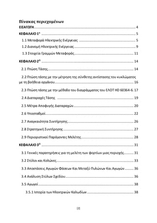 [2]
Πίνακας περιεχομένων
ΕΙΣΑΓΩΓΗ....................................................................................................... 4
ΚΕΦΑΛΑΙΟ 1ο
............................................................................................... 5
1.1 Μεταφορά Ηλεκτρικής Ενέργειας ......................................................... 5
1.2 Διανομή Ηλεκτρικής Ενέργειας.............................................................. 9
1.3 Στοιχεία Γραμμών Μεταφοράς............................................................ 11
ΚΕΦΑΛΑΙΟ 2Ο
............................................................................................. 14
2.1 Πτώση Τάσης....................................................................................... 14
2.2 Πτώση τάσης με την μέτρηση της σύνθετης αντίστασης του κυκλώματος
με τη βοήθεια οργάνου................................................................................ 16
2.3 Πτώση τάσης με την μέθοδο του διαγράμματος του ΕΛΟΤ HD 60364-6. 17
2.4 Διαταραχές Τάσης ............................................................................. 19
2.5 Μέτρα Αποφυγής Διαταραχών............................................................. 20
2.6 Υποσταθμοί......................................................................................... 22
2.7 Αναγκαιότητα Συντήρησης................................................................... 26
2.8 Στρατηγική Συντήρησης....................................................................... 27
2.9 Περιοριστικοί Παράγοντες Μελέτης..................................................... 28
ΚΕΦΑΛΑΙΟ 3Ο
............................................................................................. 31
3.1 Γενικές παρατηρήσεις για τη μελέτη των φορτίων μιας περιοχής.......... 31
3.2 Στύλοι και Κολώνες.............................................................................. 33
3.3 Αποστάσεις Αγωγών Φάσεων Και Μεταξύ Πυλώνων Και Αγωγών......... 36
3.4 Ανάλυση Στύλων Σχεδίου..................................................................... 36
3.5 Αγωγοί................................................................................................ 38
3.5.1 Ιστορία των Ηλεκτρικών Καλωδίων ............................................... 38
 