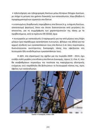 [21]
• τηλεπιτήρηση και τηλεχειρισμός δικτύων μέσω Κέντρων Ελέγχου Δικτύων,
με στόχο τη μείωση του χρόνου διακοπής των καταναλωτών, λόγω βλαβών ή
προγραμματισμένων εργασιών στα δίκτυα
• εντοπισμένες διορθωτικές παρεμβάσεις στα δίκτυα (π.χ. ενίσχυση δικτύων,
ισοκατανομή φορτίων), όπου και όποτε διαπιστώνεται από μετρήσεις ότι
απαιτείται, για τη συμμόρφωση των χαρακτηριστικών της τάσης με τα
προβλεπόμενα, από το πρότυπο ΕΝ 50160, όρια
• συνεργασία με καταναλωτές ή παραγωγούς για την από μέρους τους λήψη
μέτρων (για παράδειγμα εγκατάσταση πυκνωτών, φίλτρων και άλλα) για την
αρχική σύνδεση των εγκαταστάσεών τους στο δίκτυο ή σε όσες περιπτώσεις
διαπιστώνονται ανεπίτρεπτες διαταραχές τάσης που οφείλονται στη
λειτουργία ήδη συνδεδεμένων εγκαταστάσεών τους.
Η ΔΕΗ, στο στρατηγικό της σχέδιο για την περίοδο 2009 - 2014, έχει
εντάξειπολύμεγάλες επενδύσεις στα δίκτυα Διανομής, ύψους 3,1 δισ. €, που
θα αναβαθμίσουν περαιτέρω την ποιότητα της παρεχόμενης ηλεκτρικής
ενέργειας ενώ παράλληλα θα βελτιώσουν το λειτουργικό κόστος της, προς
όφελος των καταναλωτών.
Εικόνα 4: Συντήρηση στύλου ΔΕΗ
 