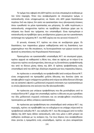 [23]
Το τμήμα που αφορά στη ΔΕΗ πρέπει να είναι στεγασμένο ανάλογα με
τον τύπο παροχής. Όταν που αναφερόμαστε σε στεγασμένο τμήμα, ο
καταναλωτής είναι υποχρεωμένος να δώσει στη ΔΕΗ χώρο διαστάσεων
περίπου 5x3 και ύψους 3m ώστε να εγκαταστήσει τους ηλεκτρικούς πίνακες
όπου εγκαθιστά τα μέσα προστασίας και μέτρησης. Σε κάθε περίπτωση ο
καταναλωτής υποχρεούται πρέπει να προβλέψει ιδιαίτερο χώρο για τη
στέγαση του δικού του τμήματος του υποσταθμού. Είναι προτιμότερο ο
καταναλωτής να προβλέψει τρεις ανεξάρτητους χώρους για την εγκατάσταση
αντίστοιχα του τμήματος Μ.Τ. του Μ/Σ ισχύος και του γενικού πίνακα Χ.Τ.
Ο γενικός πίνακας Χ.Τ. πρέπει να είναι σε ανεξάρτητο χώρο. Οι
διαστάσεις των παραπάνω χώρων καθορίζονται από τις διαστάσεις των
μηχανημάτων που θα στεγάσουν, τη λειτουργικότητα των χώρων αυτών και
φυσικά τις απαιτήσεις του Κτιριολογικού Κανονισμού.
Προκειμένου να εγκατασταθεί υποσταθμός Μ.Τ. σε εσωτερικό χώρο,
πρέπει αρχικά να καθοριστεί η θέση του, τόσο σε σχέση με το κτίριο ή τα
κτίρια που πρέπεινα εξυπηρετήσει, όσο καιμε τις δυνατότητες τροφοδότησής
του από το δίκτυο μέσης τάσης της ΔΕΗ. Ο τρόπος τροφοδότησης ενός
υποσταθμού από την ΔΕΗ έχει ιδιαίτερη σημασία για τους παρακάτω λόγους.
Αν πρόκειται ο υποσταθμός να τροφοδοτηθεί από εναέριο δίκτυο Μ.Τ.
είναι υποχρεωτικό να προηγηθεί μελέτη όδευσης του δικτύου ώστε να
αποφευχθούν τυχών υπάρχοντα εμπόδια από κτίρια καιάλλα δίκτυα ή δέντρα
και να καταστεί εφικτή η μελλοντική κτιριακή επέκταση των εγκαταστάσεων
οι οποίες βρίσκονται στο ακίνητο που θα ηλεκτροδοτηθεί.
Αν πρόκειται για υπόγεια τροφοδότηση που θα μεσολαβήσει από το
εναέριο δίκτυο Μ.Τ. μέχρι τον υποσταθμό, πρέπει η όδευση να μην εμποδίσει
την όλη μελλοντική κτιριακή επέκταση και να αποφευχθούν επικίνδυνες
προσεγγίσεις με άλλες υπόγειες εγκαταστάσεις.
Αν πρόκειται για τροφοδότηση του υποσταθμού από υπόγειο Μ.Τ. της
περιοχής, πρέπει να προβλεφθεί και το ενδεχόμενο να υπάρχει πέρα από το
τροφοδοτικό καλώδιο Μ.Τ. και καλώδιο Μ.Τ. που θα αναχωρεί από το πεδίο
άφιξης της ΔΕΗ προς άλλον καταναλωτή, κάτι που μόνο η ΔΕΗ μπορεί να
καθορίσει ανάλογα με τις ανάγκες της. Για τους λόγους που αναφέρθηκαν
όταν γίνεται η προμελέτη ενός υποσταθμού, πρέπει να γίνει απαραίτητα
 