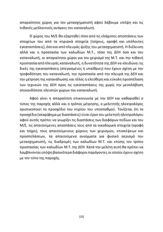 [25]
απαραίτητος χώρος για τον μετασχηματιστή αφού λάβουμε υπόψη και τις
πιθανές μελλοντικές ανάγκες του καταναλωτή.
Ο χώρος του Μ/Σ θα εξαρτηθεί τόσο από τις ελάχιστες αποστάσεις των
στοιχείων του από τα κτιριακά στοιχεία (τοίχους, οροφή και υπόλοιπες
εγκαταστάσεις), όσο καιαπό πλευράς ψύξης του μετασχηματιστή. Η διέλευση
αλλά και η προστασία των καλωδίων Μ.Τ., τόσο της ΔΕΗ όσο και του
καταναλωτή, οι απαραίτητοι χώροι για τον χειρισμό της Μ.Τ. και την πιθανή
προστασία από πλευράς καταναλωτή, η δυνατότητα της ΔΕΗ να κλειδώνει τις
δικές της εγκαταστάσεις (στεγασμένες ή υπαίθριες) που έχουν σχέση με την
τροφοδότηση του καταναλωτή, την προστασία από την πλευρά της ΔΕΗ και
την μέτρηση της κατανάλωσης και τέλος η ελεύθερη και εύκολη προσπέλαση
των τεχνικών της ΔΕΗ προς τις εγκαταστάσεις της χωρίς την μεσολάβηση
οποιονδήποτε κλειστών χώρων του καταναλωτή.
Αφού γίνει η απαραίτητη επικοινωνία με την ΔΕΗ και καθορισθεί ο
τύπος της παροχής αλλά και ο τρόπος μέτρησης, ο μελετητής ηλεκτρολόγος
οριστικοποιεί το προσχέδιο του κτιρίου του υποσταθμού. Τονίζεται ότι το
προσχέδιο (σκαρίφημα με διαστάσεις) είναι έργο του μελετητή ηλεκτρολόγου
αφού αυτός πρέπει να γνωρίζει τις διαστάσεις των διαφόρων πεδίων και του
Μ/Σ, τις απαιτούμενες αποστάσεις τους από τα οικοδομικά στοιχεία (οροφή
και τοίχοι), τους απαιτούμενους χώρους των χειρισμών, επισκέψεων και
προσπελάσεων, τα απαιτούμενα ανοίγματα για φυσικό αερισμό του
μετασχηματιστή, τις διαδρομές των καλωδίων Μ.Τ. και επίσης τον τρόπο
προστασίας των καλωδίων Μ.Τ. της ΔΕΗ. Κατά την μελέτη αυτή θα πρέπει να
λαμβάνονταιυπόψηβασικότερα διάφοροιπαράγοντες οι οποίοι έχουν σχέση
με τον τύπο της παροχής.
 