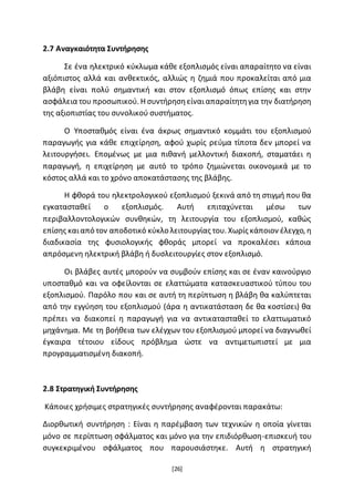 [26]
2.7 Αναγκαιότητα Συντήρησης
Σε ένα ηλεκτρικό κύκλωμα κάθε εξοπλισμός είναι απαραίτητο να είναι
αξιόπιστος αλλά και ανθεκτικός, αλλιώς η ζημιά που προκαλείται από μια
βλάβη είναι πολύ σημαντική και στον εξοπλισμό όπως επίσης και στην
ασφάλεια του προσωπικού. Η συντήρησηείναιαπαραίτητηγια την διατήρηση
της αξιοπιστίας του συνολικού συστήματος.
Ο Υποσταθμός είναι ένα άκρως σημαντικό κομμάτι του εξοπλισμού
παραγωγής για κάθε επιχείρηση, αφού χωρίς ρεύμα τίποτα δεν μπορεί να
λειτουργήσει. Επομένως με μια πιθανή μελλοντική διακοπή, σταματάει η
παραγωγή, η επιχείρηση με αυτό το τρόπο ζημιώνεται οικονομικά με το
κόστος αλλά και το χρόνο αποκατάστασης της βλάβης.
Η φθορά του ηλεκτρολογικού εξοπλισμού ξεκινά από τη στιγμή που θα
εγκατασταθεί ο εξοπλισμός. Αυτή επιταχύνεται μέσω των
περιβαλλοντολογικών συνθηκών, τη λειτουργία του εξοπλισμού, καθώς
επίσης καιαπό τον αποδοτικό κύκλο λειτουργίας του. Χωρίς κάποιον έλεγχο, η
διαδικασία της φυσιολογικής φθοράς μπορεί να προκαλέσει κάποια
απρόσμενη ηλεκτρική βλάβη ή δυσλειτουργίες στον εξοπλισμό.
Οι βλάβες αυτές μπορούν να συμβούν επίσης και σε έναν καινούργιο
υποσταθμό και να οφείλονται σε ελαττώματα κατασκευαστικού τύπου του
εξοπλισμού. Παρόλο που και σε αυτή τη περίπτωση η βλάβη θα καλύπτεται
από την εγγύηση του εξοπλισμού (άρα η αντικατάσταση δε θα κοστίσει) θα
πρέπει να διακοπεί η παραγωγή για να αντικατασταθεί το ελαττωματικό
μηχάνημα. Με τη βοήθεια των ελέγχων του εξοπλισμού μπορεί να διαγνωθεί
έγκαιρα τέτοιου είδους πρόβλημα ώστε να αντιμετωπιστεί με μια
προγραμματισμένη διακοπή.
2.8 Στρατηγική Συντήρησης
Κάποιες χρήσιμες στρατηγικές συντήρησης αναφέρονται παρακάτω:
Διορθωτική συντήρηση : Είναι η παρέμβαση των τεχνικών η οποία γίνεται
μόνο σε περίπτωση σφάλματος και μόνο για την επιδιόρθωση-επισκευή του
συγκεκριμένου σφάλματος που παρουσιάστηκε. Αυτή η στρατηγική
 