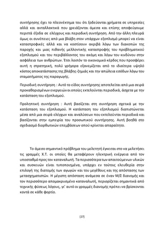 [27]
συντήρησης έχει το πλεονέκτημα του ότι ξοδεύονται χρήματα σε υπηρεσίες
αλλά και ανταλλακτικά που χρειάζονται άμεσα και επίσης αποφεύγουμε
περιττά έξοδα σε ελέγχους και περιοδική συντήρηση. Από την άλλη πλευρά
όμως οι συνέπειες από μια βλάβη στον υπάρχων εξοπλισμό μπορεί να είναι
καταστροφικές αλλά και να κοστίσουν ακριβά λόγω των διακοπών της
παροχής και μιας πιθανής μελλοντικής καταστροφής του προβληματικού
εξοπλισμού και του περιβάλλοντος του ακόμη και λόγω του κινδύνου στην
ασφάλεια των ανθρώπων. Έτσι λοιπόν το οικονομικό κέρδος που προσφέρει
αυτή η στρατηγική, πολύ γρήγορα εξανεμίζεται από το ιδιαίτερα υψηλό
κόστος αποκατάστασης της βλάβης-ζημιάς και την απώλεια εσόδων λόγω του
σταματήματος της παραγωγής.
Περιοδική συντήρηση : Αυτό το είδος συντήρησης αποτελείται από μια σειρά
προκαθορισμένων ενεργειώνοιοποίες εκτελούνται περιοδικά, άσχετα με την
κατάσταση του εξοπλισμού.
Προληπτική συντήρηση : Αυτή βασίζεται στη συντήρηση σχετικά με την
κατάσταση του εξοπλισμού. Η κατάσταση του εξοπλισμού διαπιστώνεται
μέσα από μια σειρά ελέγχων και αναλύσεων που εκτελούνται περιοδικά και
βασίζονται στην εμπειρία του προσωπικού συντήρησης. Αυτή βοηθά στο
σχεδιασμό διορθωτικών επεμβάσεων οπού κρίνεται απαραίτητο.
Το άμεσο σημαντικό πρόβλημα του μελετητή έγκειται στο να μελετήσει
τις γραμμές Χ.Τ. οι οποίες θα μεταφέρουν ηλεκτρική ενέργεια από τον
υποσταθμό προς τον καταναλωτή. Τα περισσότερατων απαιτούμενων υλικών
και συσκευών είναι τυποποιημένα, υπάρχει εν τούτοις ελευθερία στην
επιλογή της διατομής των αγωγών και του μεγέθους και της απόστασης των
μετασχηματιστών. Η μέγιστη απόσταση ανάμεσα σε έναν Μ/Σ διανομής και
τον περισσότερο απομακρυσμένο καταναλωτή, περιορίζεται σημαντικά από
τεχνικής φύσεως λόγους, γι’ αυτό οι γραμμές διανομής πρέπει να βρίσκονται
κοντά σε κάθε φορτίο.
 