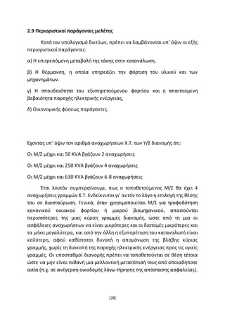 [28]
2.9 Περιοριστικοί παράγοντες μελέτης
Κατά τον υπολογισμό δικτύων, πρέπει να λαμβάνονται υπ’ όψιν οι εξής
περιοριστικοί παράγοντες:
α) Η επιτρεπόμενη μεταβολή της τάσης στην κατανάλωση.
β) Η θέρμανση, η οποία επηρεάζει την φόρτιση του υλικού και των
μηχανημάτων.
γ) Η σπουδαιότητα του εξυπηρετούμενου φορτίου και η απαιτούμενη
βεβαιότητα παροχής ηλεκτρικής ενέργειας,
δ) Οικονομικής φύσεως παράγοντες.
Έχοντας υπ’ όψιν τον αριθμό αναχωρήσεων Χ.Τ. των Υ/Σ διανομής ότι:
Οι Μ/Σ μέχρι και 50 KVA βγάζουν 2 αναχωρήσεις
Οι Μ/Σ μέχρι και 250 KVA βγάζουν 4 αναχωρήσεις
Οι Μ/Σ μέχρι και 630 KVA βγάζουν 6-8 αναχωρήσεις
Έτσι λοιπόν συμπεραίνουμε, πως ο τοποθετούμενος Μ/Σ θα έχει 4
αναχωρήσεις γραμμών Χ.Τ. Ενδείκνυται γι’ αυτόν το λόγο η επιλογή της θέσης
του σε διασταύρωση. Γενικά, όταν χρησιμοποιείται Μ/Σ για τροφοδότηση
κανονικού οικιακού φορτίου ή μικρού βιομηχανικού, απαιτούνται
περισσότερες της μιας κύριες γραμμές διανομής, ώστε από τη μια οι
ασφάλειες αναχωρήσεων να είναι μικρότερες και οι διατομές μικρότερες και
τα μήκη μεγαλύτερα, και από την άλλη η εξυπηρέτηση του καταναλωτή είναι
καλύτερη, αφού καθίσταται δυνατή η απομόνωση της βλάβης κύριας
γραμμής, χωρίς τη διακοπή της παροχής ηλεκτρικής ενέργειας προς τις υγιείς
γραμμές. Οι υποσταθμοί διανομής πρέπει να τοποθετούνται σε θέση τέτοια
ώστε να μην είναι πιθανή μια μελλοντική μετατόπισή τους από οποιαδήποτε
αιτία (π.χ. σε ανέγερση οικοδομής λόγω τήρησης της απόστασης ασφαλείας).
 