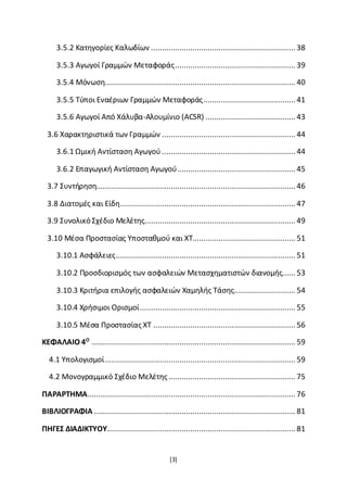[3]
3.5.2 Κατηγορίες Καλωδίων .................................................................. 38
3.5.3 Αγωγοί Γραμμών Μεταφοράς....................................................... 39
3.5.4 Μόνωση....................................................................................... 40
3.5.5 Τύποι Εναέριων Γραμμών Μεταφοράς.......................................... 41
3.5.6 Αγωγοί Από Χάλυβα-Αλουμίνιο (ACSR) ......................................... 43
3.6 Χαρακτηριστικά των Γραμμών ............................................................. 44
3.6.1 Ωμική Αντίσταση Αγωγού ............................................................. 44
3.6.2 Επαγωγική Αντίσταση Αγωγού...................................................... 45
3.7 Συντήρηση........................................................................................... 46
3.8 Διατομές και Είδη................................................................................ 47
3.9 Συνολικό Σχέδιο Μελέτης..................................................................... 49
3.10 Μέσα Προστασίας Υποσταθμού και ΧΤ............................................... 51
3.10.1 Ασφάλειες.................................................................................. 51
3.10.2 Προσδιορισμός των ασφαλειών Μετασχηματιστών διανομής...... 53
3.10.3 Κριτήρια επιλογής ασφαλειών Χαμηλής Τάσης............................ 54
3.10.4 Χρήσιμοι Ορισμοί....................................................................... 55
3.10.5 Μέσα Προστασίας ΧΤ ................................................................. 56
ΚΕΦΑΛΑΙΟ 4Ο
............................................................................................. 59
4.1 Υπολογισμοί....................................................................................... 59
4.2 Μονογραμμικό Σχέδιο Μελέτης.......................................................... 75
ΠΑΡΑΡΤΗΜΑ............................................................................................... 76
ΒΙΒΛΙΟΓΡΑΦΙΑ ............................................................................................ 81
ΠΗΓΕΣ ΔΙΑΔΙΚΤΥΟΥ...................................................................................... 81
 