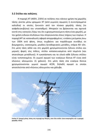 [33]
3.2 Στύλοι και κολώνες
Η παροχή ΧΤ (400V, 230V) σε πελάτες που κάνουν χρήση της χαμηλής
τάσης γίνεται µέσω γραμμών ΧΤ (από γυμνούς αγωγούς ή συνεστραμμένα
καλώδια) οι οποίες ξεκινούν από τον πίνακα χαμηλής τάσης (το
ασφαλειοκιβώτιο) του υποσταθμού. Μπορούν να βρίσκονται και σχετικά
κοντά στις κατοικίες λόγω του ότι η χρησιμοποιούμενη τάση είναι χαμηλή, µε
την χρήση ειδικών στυλίσκων που στερεώνονται στους τοίχους των κτιρίων. Η
παροχήΜΤ σε καταναλωτές αφορά απορροφημένες εντάσεις ρεύματος άνω
των 200Α ανά φάση, όπως συμβαίνει για παράδειγμα συνήθως σε
βιομηχανίες, νοσοκομεία, μεγάλες ξενοδοχειακές μονάδες, κτήρια ΑΕΙ κλπ.
Στη μέση τάση αλλά και στη χαμηλή χρησιμοποιούνται ξύλινοι στύλοι και
μερικές φορές στις πόλεις, στύλοι κατασκευασμένοι από τσιμέντο (και
σπανιότερα μεταλλικοί). Η εγκατάσταση και τα υλικά κάθε ξύλινου στύλου
είναι τυποποιημένα. Οι γυμνοί αγωγοί των εναέριων δίκτυα ΧΤ είναι από
κλώνους αλουμινίου (ή χαλκού). Στη μέση τάση στα εναέρια δίκτυα
χρησιμοποιούνται γυμνοί αγωγοί ACSR, δηλαδή αγωγοί οι οποίοι
αποτελούνται από κλώνους αλουμινίου και χάλυβα.
Εικόνα 9: Γραμμή μέσης τάσης στη περιοχή της Πάτρας, στον ίδιο στύλο είναι αναρτημένη και η γραμμή
χαμηλής τάσης
 