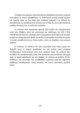 [34]
Η στήριξη των αγωγών πάνωστις ξύλινες τραβέρσες γίνεταιµε τη χρήση
μονωτήρων οι οποίοι εξασφαλίζουν τη διηλεκτρική αντοχή μεταξύ αγωγών
και αγωγών προς γη. Στο τέλος μιας εναέριας γραμμής ή σε αλλαγή της
κατεύθυνσης της τοποθετούνται επίτονα για το λόγο ότι εκεί αναπτύσσονται
μεγάλες δυνάμεις που οι στύλοι δεν αντέχουν.
Τα επίτονα είναι συρμάτινα σχοινιά από ατσάλι που αγκυρώνονται
εντός του εδάφους κατά τον κανονισµό για πράδειγμα της ∆ΕΗ F-25B.
Τοποθετούνταιπάντοτε εντατήρες ώστε το συρμάτινο αυτό σχοινί να τανυστεί
σωστά και επίσης δένεται ψηλά στο στύλο. Οι αντηρίδες είναι ξύλινοι στύλοι
οι οποίοι τοποθετούνται µε τέτοιο τρόπο, ώστε να στηρίζουν τους κύριους
στύλους.
Ο επίτονος σε στύλους ΜΤ έχει μονωτήρα στην πάνω μεριά του
(δηλαδή προς το σημείο πρόσδεσής του στο στύλο), προς αποφυγή
σπινθηρισµών (εκκενώσεων) από τους αγωγούς προς τον επίτονο. Έχει
συνήθως και προφυλακτήρα (είναι ένα προστατευτικό μεταλλικό κάλυµµα)
προς τη μεριά πρόσδεσής του στο έδαφος. Οι επίτονοι σε στύλους ΧΤ δεν
διαθέτουν τον μονωτήρα που αναφέρθηκε νωρίτερα γιατί δεν υφίσταται
πρόβλημα σπινθηρισµών στους αγωγούς και στους μονωτήρες χαμηλής
τάσης.
 
