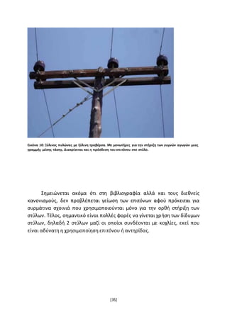 [35]
Εικόνα 10: Ξύλινος πυλώνας με ξύλινη τραβέρσα. Με μονωτήρες για την στήριξη των γυμνών αγωγών μιας
γραμμής μέσης τάσης. Διακρίνεται και η πρόσδεση του επιτόνου στο στύλο.
Σημειώνεται ακόμα ότι στη βιβλιογραφία αλλά και τους διεθνείς
κανονισμούς, δεν προβλέπεται γείωση των επιτόνων αφού πρόκειται για
συρμάτινα σχοινιά που χρησιμοποιούνται µόνο για την ορθή στήριξη των
στύλων. Τέλος, σημαντικό είναι πολλές φορές να γίνεται χρήση των δίδυμων
στύλων, δηλαδή 2 στύλων μαζί οι οποίοι συνδέονται µε κοχλίες, εκεί που
είναι αδύνατη η χρησιμοποίηση επιτόνου ή αντηρίδας.
 