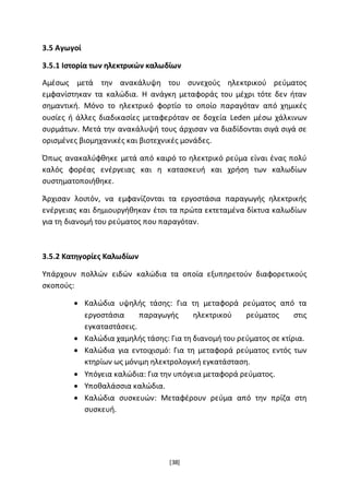 [38]
3.5 Αγωγοί
3.5.1 Ιστορία των ηλεκτρικών καλωδίων
Αμέσως μετά την ανακάλυψη του συνεχούς ηλεκτρικού ρεύματος
εμφανίστηκαν τα καλώδια. Η ανάγκη μεταφοράς του μέχρι τότε δεν ήταν
σημαντική. Μόνο το ηλεκτρικό φορτίο το οποίο παραγόταν από χημικές
ουσίες ή άλλες διαδικασίες μεταφερόταν σε δοχεία Leden μέσω χάλκινων
συρμάτων. Μετά την ανακάλυψή τους άρχισαν να διαδίδονται σιγά σιγά σε
ορισμένες βιομηχανικές και βιοτεχνικές μονάδες.
Όπως ανακαλύφθηκε μετά από καιρό το ηλεκτρικό ρεύμα είναι ένας πολύ
καλός φορέας ενέργειας και η κατασκευή και χρήση των καλωδίων
συστηματοποιήθηκε.
Άρχισαν λοιπόν, να εμφανίζονται τα εργοστάσια παραγωγής ηλεκτρικής
ενέργειας και δημιουργήθηκαν έτσι τα πρώτα εκτεταμένα δίκτυα καλωδίων
για τη διανομή του ρεύματος που παραγόταν.
3.5.2 Κατηγορίες Καλωδίων
Υπάρχουν πολλών ειδών καλώδια τα οποία εξυπηρετούν διαφορετικούς
σκοπούς:
 Καλώδια υψηλής τάσης: Για τη μεταφορά ρεύματος από τα
εργοστάσια παραγωγής ηλεκτρικού ρεύματος στις
εγκαταστάσεις.
 Καλώδια χαμηλής τάσης: Για τη διανομή του ρεύματος σε κτίρια.
 Καλώδια για εντοιχισμό: Για τη μεταφορά ρεύματος εντός των
κτηρίων ως μόνιμη ηλεκτρολογική εγκατάσταση.
 Υπόγεια καλώδια: Για την υπόγεια μεταφορά ρεύματος.
 Υποθαλάσσια καλώδια.
 Καλώδια συσκευών: Μεταφέρουν ρεύμα από την πρίζα στη
συσκευή.
 