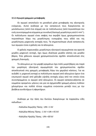 [39]
3.5.3 Αγωγοί γραμμών μεταφοράς
Οι αγωγοί αποτελούν το μοναδικό μέσο μεταφοράς της ηλεκτρικής
ενέργειας. Αυτοί ανάλογα με την κατασκευή τους διακρίνονται σε
μονόκλωνους (από ένα σύρμα) και σε πολύκλωνους (από περισσότερα του
ενός συνεστραμμένα σύρματα με συνολική διατομή μεγαλύτερη από 6 mm2
).
Οι πολύκλωνοι αγωγοί είναι σαφώς πιο ακριβοί όμως χρησιμοποιούνται
περισσότερο λόγω της μεγαλύτερης ευκαμψίας τους αλλά και της
μεγαλύτερης μηχανικής αντοχής τους. Τα σημαντικότερα υλικά κατασκευής
των αγωγών είναι ο χαλκός και το αλουμίνιο.
Ο χαλκός παρουσιάζει μεγαλύτερη ηλεκτρική αγωγιμότητα και αρκετά
μεγάλη μηχανική αντοχή, έχει όμως ιδιαίτερα μεγάλο κόστος και μεγάλο
βάρος. Έτσι χάλκινοι αγωγοί χρησιμοποιούνται σχεδόν αποκλειστικά στις
γραμμές διανομής.
Το αλουμίνιο με την μορφή κραμάτων έχει πολύ μικρό βάρος και παρά
την μικρότερη ηλεκτρική αγωγιμότητά του χρησιμοποιείται σχεδόν
αποκλειστικά στις γραμμές μεταφοράς λόγω του χαμηλού κόστους. Για να
αυξηθεί η μηχανική αντοχή οι πολύκλωνοι αγωγοί από αλουμίνιο έχουν ένα
εσωτερικό αγωγό από χάλυβα υψηλής αντοχής γύρω από τον οποίο είναι
συνεστραμμένοι οι αγωγοί από αλουμίνιο. Οι αγωγοί κατασκευάζονται σε
κομμάτια ορισμένου μήκους και για να σχηματισθεί γραμμή μήκους πολλών
χιλιομέτρων και πολλά τέτοια κομμάτια ενώνονται μεταξύ τους με την
βοήθεια συνδετήρων ή σφιγκτήρων.
Ανάλογα με την τάση του δικτύου διακρίνουμε τα παρακάτω είδη
καλωδίων :
- Καλώδια Χαμηλής Τάσης : UN < 1 kV
- Καλώδια Μέσης Τάσης : 1 kV < UN < 45 kV
- Καλώδια Υψηλής Τάσης : UN > 60 kV
 