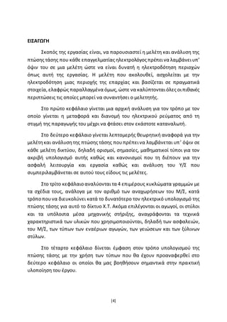 [4]
ΕΙΣΑΓΩΓΗ
Σκοπός της εργασίας είναι, να παρουσιαστεί η μελέτη και ανάλυση της
πτώσης τάσης που κάθε επαγγελματίας ηλεκτρολόγος πρέπεινα λαμβάνειυπ’
όψιν του σε μια μελέτη ώστε να είναι δυνατή η ηλεκτροδότηση περιοχών
όπως αυτή της εργασίας. Η μελέτη που ακολουθεί, ασχολείται με την
ηλεκτροδότηση μιας περιοχής της επαρχίας και βασίζεται σε πραγματικά
στοιχεία, ελαφρώς παραλλαγμένα όμως, ώστε να καλύπτονταιόλες οιπιθανές
περιπτώσεις τις οποίες μπορεί να συναντήσει ο μελετητής.
Στο πρώτο κεφάλαιο γίνεται μια αρχική ανάλυση για τον τρόπο με τον
οποίο γίνεται η μεταφορά και διανομή του ηλεκτρικού ρεύματος από τη
στιγμή της παραγωγής του μέχρι να φτάσει στον εκάστοτε καταναλωτή.
Στο δεύτερο κεφάλαιο γίνεται λεπτομερής θεωρητική αναφορά για την
μελέτηκαι ανάλυσητης πτώσης τάσης πουπρέπεινα λαμβάνεται υπ’ όψιν σε
κάθε μελέτη δικτύου, δηλαδή ορισμοί, σημασίες, μαθηματικοί τύποι για τον
ακριβή υπολογισμό αυτής καθώς και κανονισμοί που τη διέπουν για την
ασφαλή λειτουργία και εργασία καθώς και ανάλυση του Υ/Σ που
συμπεριλαμβάνεται σε αυτού τους είδους τις μελέτες.
Στο τρίτο κεφάλαιο αναλύονταιτα 4 επιμέρους κυκλώματα γραμμών με
τα σχέδια τους, ανάλογα με τον αριθμό των αναχωρήσεων του Μ/Σ, κατά
τρόπο πουνα διευκολύνει κατά το δυνατότερο τον ηλεκτρικό υπολογισμό της
πτώσης τάσης για αυτό το δίκτυο Χ.Τ. Ακόμα επιλέγονται οι αγωγοί, οι στύλοι
και τα υπόλοιπα μέσα μηχανικής στήριξης, αναγράφονται τα τεχνικά
χαρακτηριστικά των υλικών που χρησιμοποιούνται, δηλαδή των ασφαλειών,
του Μ/Σ, των τύπων των εναέριων αγωγών, των γειώσεων και των ξύλινων
στύλων.
Στο τέταρτο κεφάλαιο δίνεται έμφαση στον τρόπο υπολογισμού της
πτώσης τάσης με την χρήση των τύπων που θα έχουν προαναφερθεί στο
δεύτερο κεφάλαιο οι οποίοι θα μας βοηθήσουν σημαντικά στην πρακτική
υλοποίηση του έργου.
 