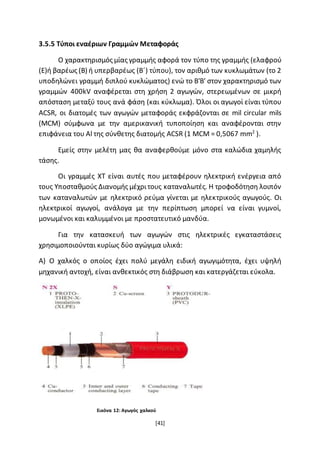 [41]
3.5.5 Τύποι εναέριων Γραμμών Μεταφοράς
Ο χαρακτηρισμός μίας γραμμής αφορά τον τύπο της γραμμής (ελαφρού
(Ε)ή βαρέως (Β) ή υπερβαρέως (Β΄) τύπου), τον αριθμό των κυκλωμάτων (το 2
υποδηλώνει γραμμή διπλού κυκλώματος) ενώ το Β'Β' στον χαρακτηρισμό των
γραμμών 400kV αναφέρεται στη χρήση 2 αγωγών, στερεωμένων σε μικρή
απόσταση μεταξύ τους ανά φάση (και κύκλωμα). Όλοι οι αγωγοί είναι τύπου
ACSR, οι διατομές των αγωγών μεταφοράς εκφράζονται σε mil circular mils
(MCM) σύμφωνα με την αμερικανική τυποποίηση και αναφέρονται στην
επιφάνεια του Αl της σύνθετης διατομής ACSR (1 MCM = 0,5067 mm2
).
Εμείς στην μελέτη μας θα αναφερθούμε μόνο στα καλώδια χαμηλής
τάσης.
Οι γραμμές ΧΤ είναι αυτές που μεταφέρουν ηλεκτρική ενέργεια από
τους Υποσταθμούς Διανομής μέχριτους καταναλωτές. Η τροφοδότηση λοιπόν
των καταναλωτών με ηλεκτρικό ρεύμα γίνεται με ηλεκτρικούς αγωγούς. Οι
ηλεκτρικοί αγωγοί, ανάλογα με την περίπτωση μπορεί να είναι γυμνοί,
μονωμένοι και καλυμμένοι με προστατευτικό μανδύα.
Για την κατασκευή των αγωγών στις ηλεκτρικές εγκαταστάσεις
χρησιμοποιούνται κυρίως δύο αγώγιμα υλικά:
Α) Ο χαλκός ο οποίος έχει πολύ μεγάλη ειδική αγωγιμότητα, έχει υψηλή
μηχανική αντοχή, είναι ανθεκτικός στη διάβρωση και κατεργάζεται εύκολα.
Εικόνα 12: Αγωγός χαλκού
 