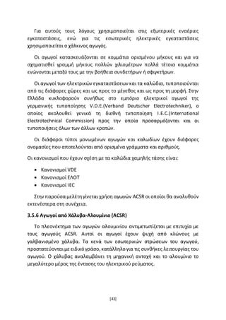 [43]
Για αυτούς τους λόγους χρησιμοποιείται στις εξωτερικές εναέριες
εγκαταστάσεις, ενώ για τις εσωτερικές ηλεκτρικές εγκαταστάσεις
χρησιμοποιείται ο χάλκινος αγωγός.
Οι αγωγοί κατασκευάζονται σε κομμάτια ορισμένου μήκους και για να
σχηματισθεί γραμμή μήκους πολλών χιλιομέτρων πολλά τέτοια κομμάτια
ενώνονται μεταξύ τους με την βοήθεια συνδετήρων ή σφιγκτήρων.
Οι αγωγοί των ηλεκτρικών εγκαταστάσεων και τα καλώδια, τυποποιούνται
από τις διάφορες χώρες και ως προς το μέγεθος και ως προς τη μορφή. Στην
Ελλάδα κυκλοφορούν συνήθως στο εμπόριο ηλεκτρικοί αγωγοί της
γερμανικής τυποποίησης V.D.E.(Verband Deutscher Electrotechniker), ο
οποίος ακολουθεί γενικά τη διεθνή τυποποίηση I.E.C.(International
Electrotechnical Commission) προς την οποία προσαρμόζονται και οι
τυποποιήσεις όλων των άλλων κρατών.
Οι διάφοροι τύποι μονωμένων αγωγών και καλωδίων έχουν διάφορες
ονομασίες που αποτελούνται από ορισμένα γράμματα και αριθμούς.
Οι κανονισμοί που έχουν σχέση με τα καλώδια χαμηλής τάσης είναι:
 Κανονισμοί VDE
 Κανονισμοί ΕΛΟΤ
 Κανονισμοί IEC
Στην παρούσα μελέτηγίνεταιχρήση αγωγών ACSR οι οποίοι θα αναλυθούν
εκτενέστερα στη συνέχεια.
3.5.6 Αγωγοί από Χάλυβα-Αλουμίνιο (ACSR)
Το πλεονέκτημα των αγωγών αλουμινίου αντιμετωπίζεται με επιτυχία με
τους αγωγούς ACSR. Αυτοί οι αγωγοί έχουν ψυχή από κλώνους με
γαλβανισμένο χάλυβα. Τα κενά των εσωτερικών στρώσεων του αγωγού,
προστατεύονταιμε ειδικό γράσο, κατάλληλο για τις συνθήκες λειτουργίας του
αγωγού. Ο χάλυβας αναλαμβάνει τη μηχανική αντοχή και το αλουμίνιο το
μεγαλύτερο μέρος της έντασης του ηλεκτρικού ρεύματος.
 