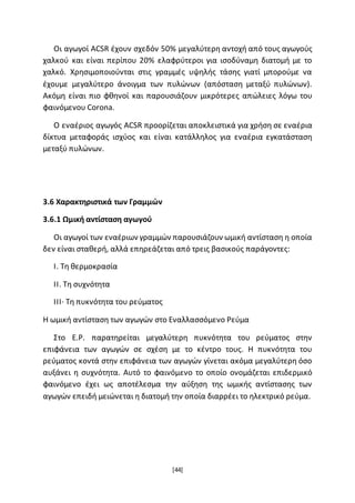 [44]
Οι αγωγοί ACSR έχουν σχεδόν 50% μεγαλύτερη αντοχή από τους αγωγούς
χαλκού και είναι περίπου 20% ελαφρύτεροι για ισοδύναμη διατομή με το
χαλκό. Χρησιμοποιούνται στις γραμμές υψηλής τάσης γιατί μπορούμε να
έχουμε μεγαλύτερο άνοιγμα των πυλώνων (απόσταση μεταξύ πυλώνων).
Ακόμη είναι πιο φθηνοί και παρουσιάζουν μικρότερες απώλειες λόγω του
φαινόμενου Corona.
O εναέριος αγωγός ACSR προορίζεται αποκλειστικά για χρήση σε εναέρια
δίκτυα μεταφοράς ισχύος και είναι κατάλληλος για εναέρια εγκατάσταση
μεταξύ πυλώνων.
3.6 Χαρακτηριστικά των Γραμμών
3.6.1 Ωμική αντίσταση αγωγού
Οι αγωγοί των εναέριων γραμμών παρουσιάζουν ωμική αντίσταση η οποία
δεν είναι σταθερή, αλλά επηρεάζεται από τρεις βασικούς παράγοντες:
I. Τη θερμοκρασία
II. Τη συχνότητα
ΙΙΙ· Τη πυκνότητα του ρεύματος
Η ωμική αντίσταση των αγωγών στο Εναλλασσόμενο Ρεύμα
Στο Ε.Ρ. παρατηρείται μεγαλύτερη πυκνότητα του ρεύματος στην
επιφάνεια των αγωγών σε σχέση με το κέντρο τους. Η πυκνότητα του
ρεύματος κοντά στην επιφάνεια των αγωγών γίνεται ακόμα μεγαλύτερη όσο
αυξάνει η συχνότητα. Αυτό το φαινόμενο το οποίο ονομάζεται επιδερμικό
φαινόμενο έχει ως αποτέλεσμα την αύξηση της ωμικής αντίστασης των
αγωγών επειδή μειώνεται η διατομή την οποία διαρρέει το ηλεκτρικό ρεύμα.
 