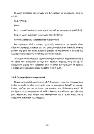 [45]
Η ωμική αντίσταση του αγωγού στο Ε.Ρ. μπορεί να υπολογιστεί από τη
σχέση :
Rε.ρ.=κ*Rσ.ρ.
Όπου:
Rε.ρ.: η ωμική αντίσταση του αγωγού στη καθορισμένη συχνότητα (Ω/km)
Rσ.ρ.: η ωμική αντίσταση του αγωγού στο Σ.Ρ. (Ω/km)
κ: συντελεστής που εξαρτάται από τη συχνότητα.
Για συχνότητα 50ΗΖ η αύξηση της ωμικής αντίστασης των αγωγών είναι
πάρα πολύ μικρή (μικρότερη του 1%) για τις συνηθισμένες διατομές. Όταν η
μεγάλη ακρίβεια δεν είναι αναγκαία μπορεί να παραληφθεί η αύξηση της
ωμικής αντίστασης λόγω του επιδερμικού φαινομένου.
Τέλος για τον υπολογισμό της αντίστασης των αγωγών λαμβάνεται υπόψη
το μήκος του ανοίγματος μεταξύ των σημείων στήριξής τους και όχι το
πραγματικό μήκος που εξαρτάται από το βέλος των γραμμών. Η σχετική
διαφορά μήκους είναι περίπου της τάξης του 0,4-0,8%.
3.6.2 Επαγωγική αντίσταση αγωγού
Όταν ένας αγωγός διαρρέεταιαπό Ε.Ρ. δημιουργείγύρω του ένα μαγνητικό
πεδίο το οποίο αντιδρά στην αιτία που το προκάλεσε δηλαδή το ρεύμα.
Επίσης επιδρά και στα ρεύματα των αγωγών που βρίσκονται κοντά. Η
αντίδραση αυτή του μαγνητικού πεδίου έχει ως αποτέλεσμα την εμφάνιση
μιας αδράνειας στην κίνηση των ηλεκτρονίων και σ’ αυτήν οφείλεται η
επαγωγική αντίσταση των γραμμών.
 