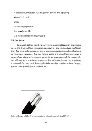 [46]
Η επαγωγική αντίσταση των αγωγών XL δίνεται από τη σχέση:
ΧL=ωΙ=2πfL σε Ω.
Όπου
ω: κυκλική συχνότητα
f: η συχνότητα (Ηz)
L: o συντελεστής αυτεπαγωγής (Η)
3.7 Συντήρηση
Οι αγωγοί πρέπει συχνά να ελέγχονται για υπερθέρμανση στα σημεία
σύνδεσης. Η υπερθέρμανση αυτή δημιουργείται στις κοχλιωμένες συνδέσεις
όταν δεν είναι καλά σφιγμένες οπότε και δημιουργούνται κηλίδες, ιδιαίτερα
σε χάλκινους αγωγούς. Για τον έλεγχο αυτής της υπερθέρμανσης όταν ο
υποσταθμός είναι σε λειτουργία μπορούν να χρησιμοποιηθούν ανιχνευτές
υπερύθρων. Κατά την διάρκεια μιας προληπτικής συντήρησης (τη στιγμή που
ο υποσταθμός είναι εκτός λειτουργίας) είναι ανάγκη να γίνεται ένας έλεγχος
για την σωστή σύσφιξη των συνδέσεων.
Εικόνα 14: Εναέριο καλώδιο ΧΤ με συνεστραμμένους πόλους. Ονομαστική τάση 0.6/1 kV
 