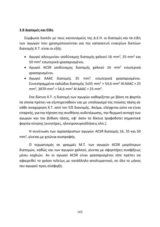 [47]
3.8 Διατομές και Είδη
Σύμφωνα λοιπόν με τους κανονισμούς της Δ.Ε.Η. οι διατομές και τα είδη
των αγωγών που χρησιμοποιούνται για την κατασκευή εναερίων δικτύων
διανομής Χ.Τ. είναι οι εξής:
 Αγωγοί αλουμινίου ισοδύναμης διατομής χαλκού 16 mm2
, 35 mm2
και
50 mm2
εσωτερικά γρασαρισμένοι.
 Αγωγοί ACSR ισοδύναμης διατομής χαλκού 16 mm2
εσωτερικά
γρασαρισμένοι.
 Αγωγοί AAAC διατομής 35 mm2
. εσωτερικά γρασαρισμένοι.
Συνεστραμμένα καλώδια διατομής 3x35 mm2
+ 54,6 mm2
Al AAAC + 25
mm2
, 3Χ70 mm2
+ 54,6 mm2
Al AAAC + 25 mm2
.
Στα δίκτυα Χ.Τ. η διατομή των αγωγών καθορίζεται με βάση τα φορτία
τα οποία πρέπει να εξυπηρετηθούν και με υπολογισμό της πτώσης τάσης σε
κάθε αναχώρηση Χ.Τ. από τον Υ/Σ διανομής. Ακόμα, ελέγχεται ώστε να είναι
επαρκής, για την τήρηση της συνθήκης ουδετέρωσης, την θερμική αντοχή των
αγωγών και την βύθιση τάσης, εφ’ όσον το δίκτυο τροφοδοτεί σημαντικά
φορτία κίνησης (κινητήρες, ηλεκτροσυγκολλήσεις κλπ.).
Η συνένωση των αγρασάριστων αγωγών ACSR διατομής 16, 35 και 50
mm2
, γίνεται με χιτώνια συστροφής.
Ο τερματισμός σε γραμμές Μ.Τ. των αγωγών ACSR μικρότερων
διατομών, καθώς και των αγωγών χαλκού, γίνεται με σφιγκτήρες συσφίξεως
μέσω κοχλιών. Αν οι αγωγοί ACSR είναι γρασαρισμένοι τότε πρέπει να
αφαιρεθεί το γράσο τελείως με κατάλληλο απολυμαντικό, σε όλο το μήκος
του αγωγού προς σύσφιγξη.
 