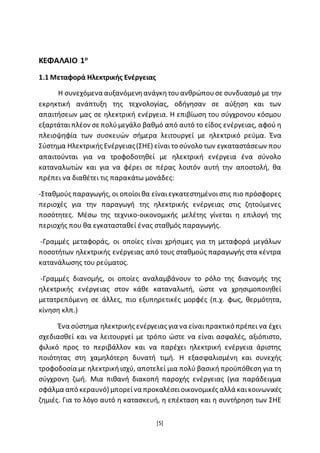 [5]
ΚΕΦΑΛΑΙΟ 1ο
1.1 Μεταφορά Ηλεκτρικής Ενέργειας
Η συνεχόμενα αυξανόμενηανάγκητουανθρώπουσε συνδυασµό µε την
εκρηκτική ανάπτυξη της τεχνολογίας, οδήγησαν σε αύξηση και των
απαιτήσεων µας σε ηλεκτρική ενέργεια. Η επιβίωση του σύγχρονου κόσμου
εξαρτάταιπλέον σε πολύμεγάλο βαθμό από αυτό το είδος ενέργειας, αφού η
πλειοψηφία των συσκευών σήμερα λειτουργεί µε ηλεκτρικό ρεύµα. Ένα
Σύστημα Ηλεκτρικής Ενέργειας(ΣΗΕ) είναιτο σύνολο των εγκαταστάσεων που
απαιτούνται για να τροφοδοτηθεί µε ηλεκτρική ενέργεια ένα σύνολο
καταναλωτών και για να φέρει σε πέρας λοιπόν αυτή την αποστολή, θα
πρέπει να διαθέτει τις παρακάτω µονάδες:
-Σταθμούς παραγωγής, οι οποίοιθα είναιεγκατεστημένοιστις πιο πρόσφορες
περιοχές για την παραγωγή της ηλεκτρικής ενέργειας στις ζητούμενες
ποσότητες. Μέσω της τεχνικο-οικονοµικής μελέτης γίνεται η επιλογή της
περιοχής που θα εγκατασταθεί ένας σταθµός παραγωγής.
-Γραμμές μεταφοράς, οι οποίες είναι χρήσιμες για τη μεταφορά μεγάλων
ποσοτήτων ηλεκτρικής ενέργειας από τους σταθµούς παραγωγής στα κέντρα
κατανάλωσης του ρεύματος.
-Γραμμές διανομής, οι οποίες αναλαμβάνουν το ρόλο της διανομής της
ηλεκτρικής ενέργειας στον κάθε καταναλωτή, ώστε να χρησιμοποιηθεί
μετατρεπόμενη σε άλλες, πιο εξυπηρετικές µορφές (π.χ. φως, θερµότητα,
κίνηση κλπ.)
Ένα σύστημα ηλεκτρικής ενέργειας για να είναιπρακτικό πρέπει να έχει
σχεδιασθεί και να λειτουργεί με τρόπο ώστε να είναι ασϕαλές, αξιόπιστο,
φιλικό προς το περιβάλλον και να παρέχει ηλεκτρική ενέργεια άριστης
ποιότητας στη χαμηλότερη δυνατή τιμή. Η εξασϕαλισµένη και συνεχής
τροφοδοσία µε ηλεκτρικήισχύ, αποτελεί μια πολύ βασική προϋπόθεση για τη
σύγχρονη ζωή. Μια πιθανή διακοπή παροχής ενέργειας (για παράδειγμα
σφάλμα από κεραυνό) μπορείνα προκαλέσειοικονομικές αλλά καικοινωνικές
ζημιές. Για το λόγο αυτό η κατασκευή, η επέκταση και η συντήρηση των ΣΗΕ
 